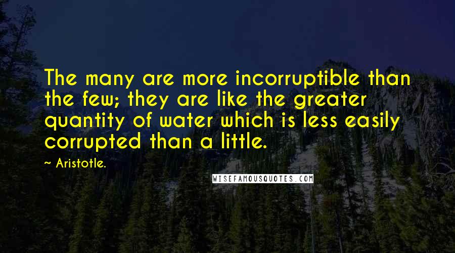 Aristotle. Quotes: The many are more incorruptible than the few; they are like the greater quantity of water which is less easily corrupted than a little.