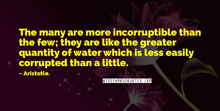 Aristotle. Quotes: The many are more incorruptible than the few; they are like the greater quantity of water which is less easily corrupted than a little.