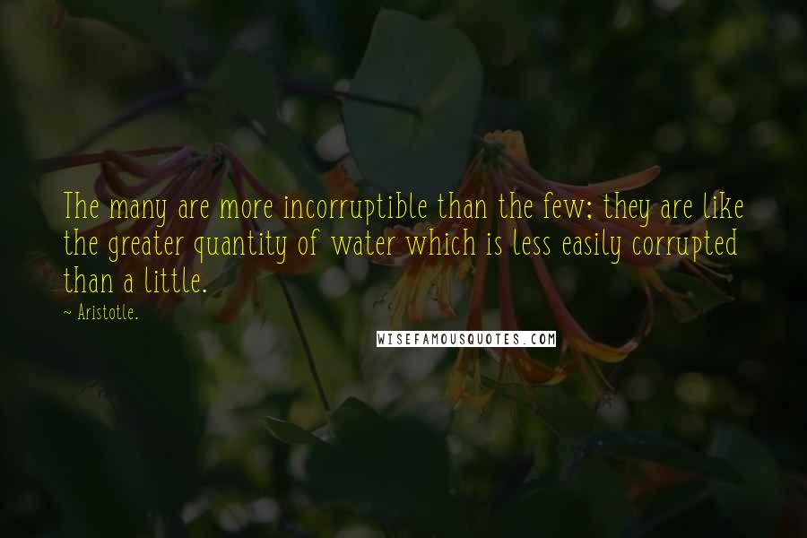 Aristotle. Quotes: The many are more incorruptible than the few; they are like the greater quantity of water which is less easily corrupted than a little.