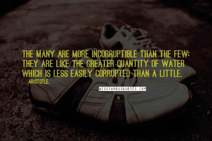 Aristotle. Quotes: The many are more incorruptible than the few; they are like the greater quantity of water which is less easily corrupted than a little.