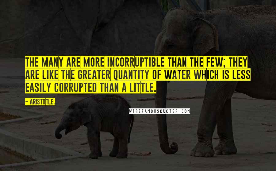 Aristotle. Quotes: The many are more incorruptible than the few; they are like the greater quantity of water which is less easily corrupted than a little.