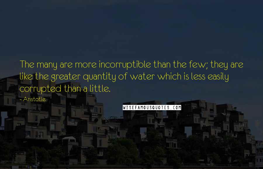 Aristotle. Quotes: The many are more incorruptible than the few; they are like the greater quantity of water which is less easily corrupted than a little.