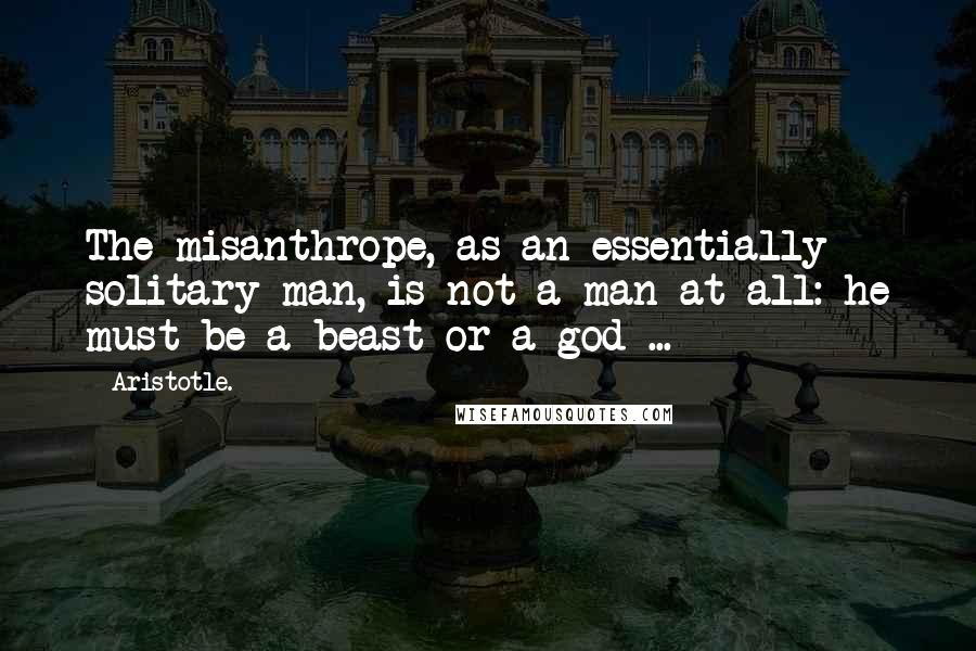 Aristotle. Quotes: The misanthrope, as an essentially solitary man, is not a man at all: he must be a beast or a god ...