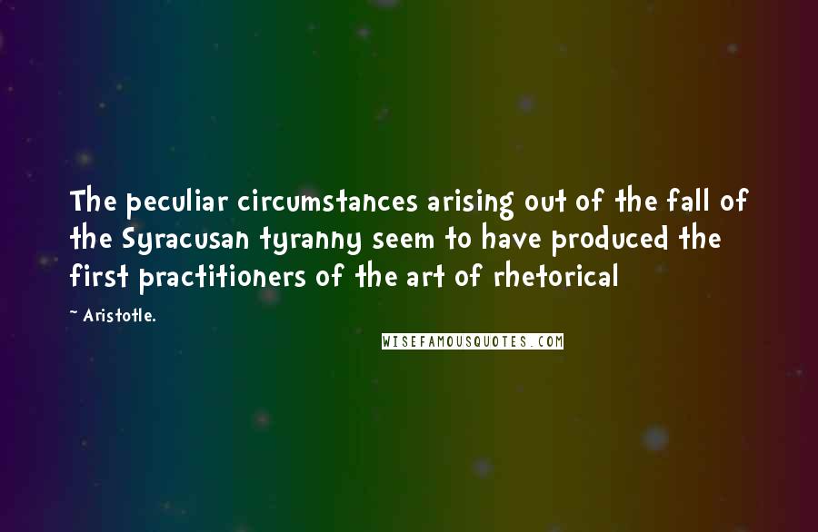 Aristotle. Quotes: The peculiar circumstances arising out of the fall of the Syracusan tyranny seem to have produced the first practitioners of the art of rhetorical