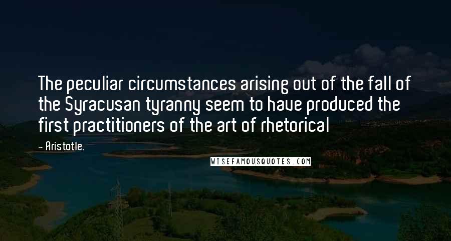 Aristotle. Quotes: The peculiar circumstances arising out of the fall of the Syracusan tyranny seem to have produced the first practitioners of the art of rhetorical