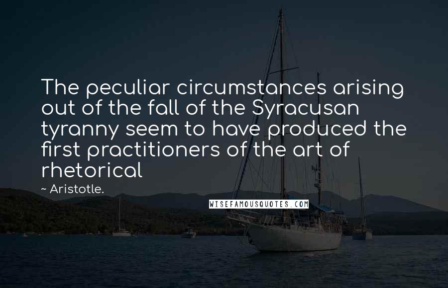 Aristotle. Quotes: The peculiar circumstances arising out of the fall of the Syracusan tyranny seem to have produced the first practitioners of the art of rhetorical