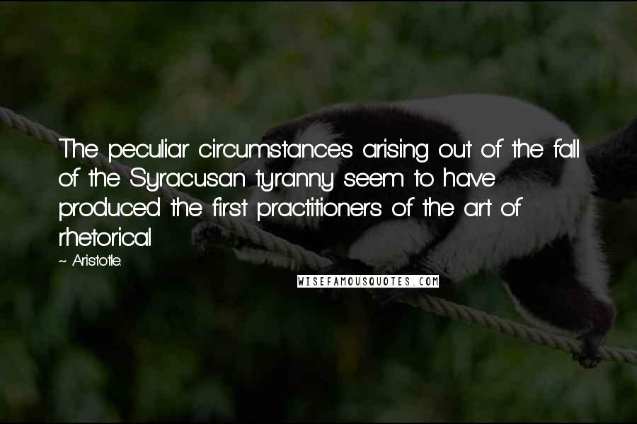 Aristotle. Quotes: The peculiar circumstances arising out of the fall of the Syracusan tyranny seem to have produced the first practitioners of the art of rhetorical