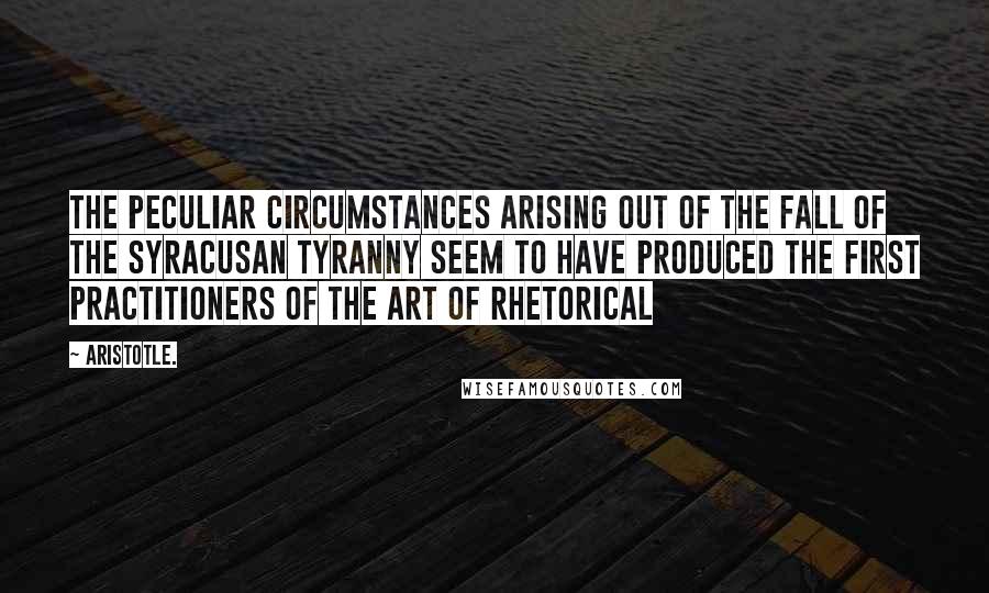 Aristotle. Quotes: The peculiar circumstances arising out of the fall of the Syracusan tyranny seem to have produced the first practitioners of the art of rhetorical