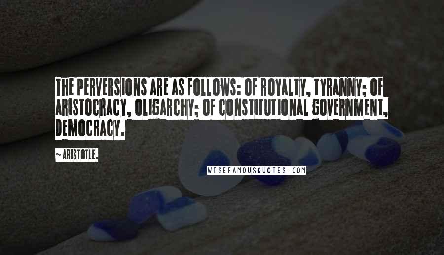 Aristotle. Quotes: The perversions are as follows: of royalty, tyranny; of aristocracy, oligarchy; of constitutional government, democracy.