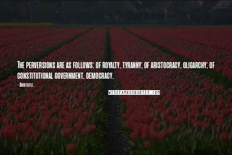 Aristotle. Quotes: The perversions are as follows: of royalty, tyranny; of aristocracy, oligarchy; of constitutional government, democracy.