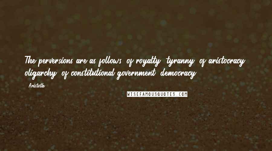 Aristotle. Quotes: The perversions are as follows: of royalty, tyranny; of aristocracy, oligarchy; of constitutional government, democracy.