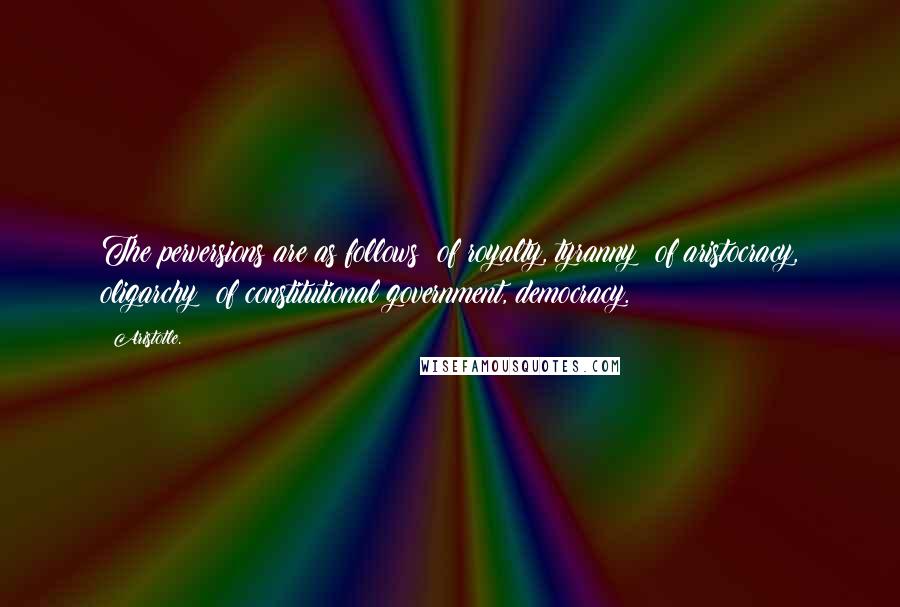 Aristotle. Quotes: The perversions are as follows: of royalty, tyranny; of aristocracy, oligarchy; of constitutional government, democracy.