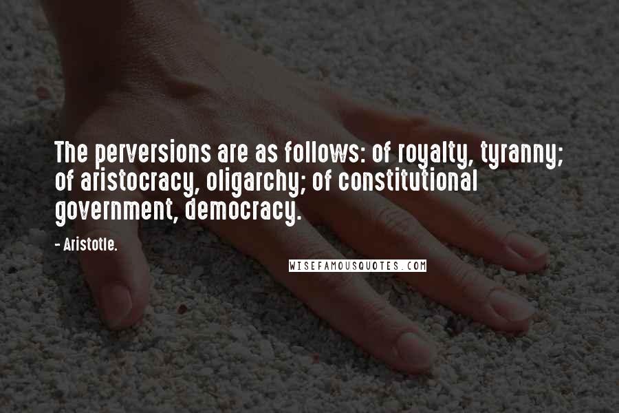 Aristotle. Quotes: The perversions are as follows: of royalty, tyranny; of aristocracy, oligarchy; of constitutional government, democracy.