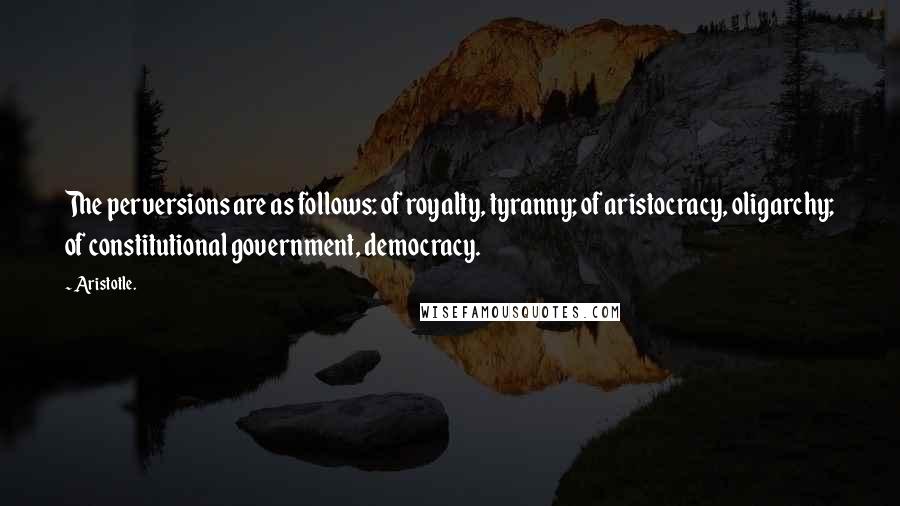 Aristotle. Quotes: The perversions are as follows: of royalty, tyranny; of aristocracy, oligarchy; of constitutional government, democracy.