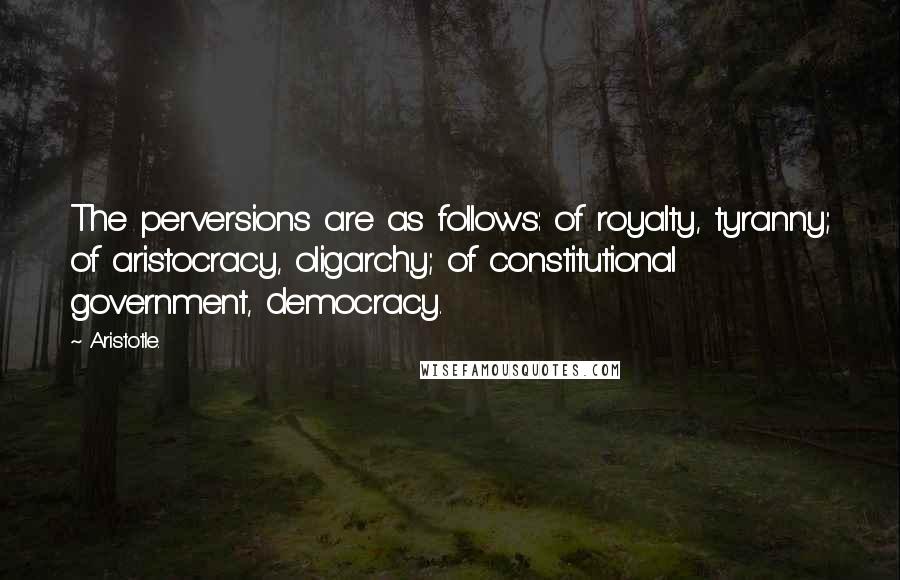 Aristotle. Quotes: The perversions are as follows: of royalty, tyranny; of aristocracy, oligarchy; of constitutional government, democracy.