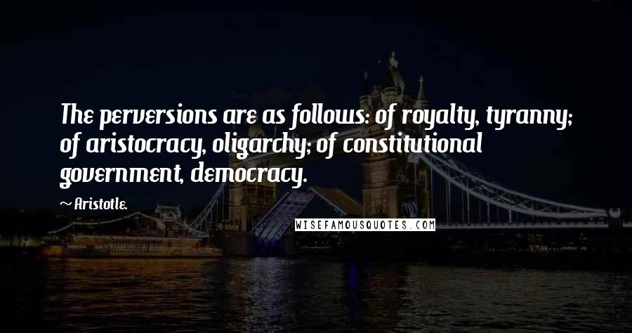 Aristotle. Quotes: The perversions are as follows: of royalty, tyranny; of aristocracy, oligarchy; of constitutional government, democracy.