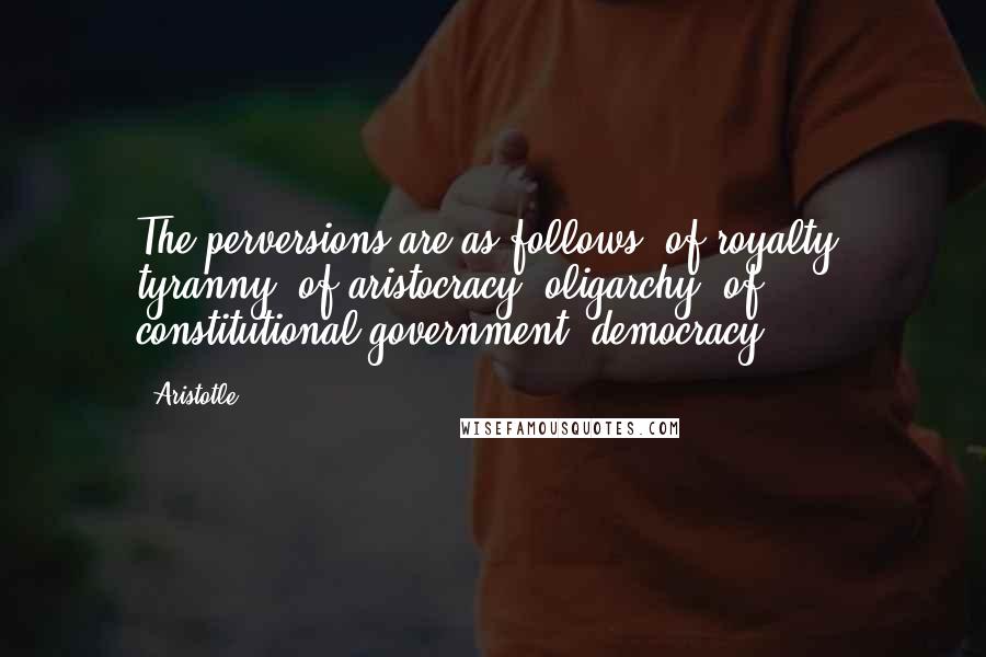 Aristotle. Quotes: The perversions are as follows: of royalty, tyranny; of aristocracy, oligarchy; of constitutional government, democracy.