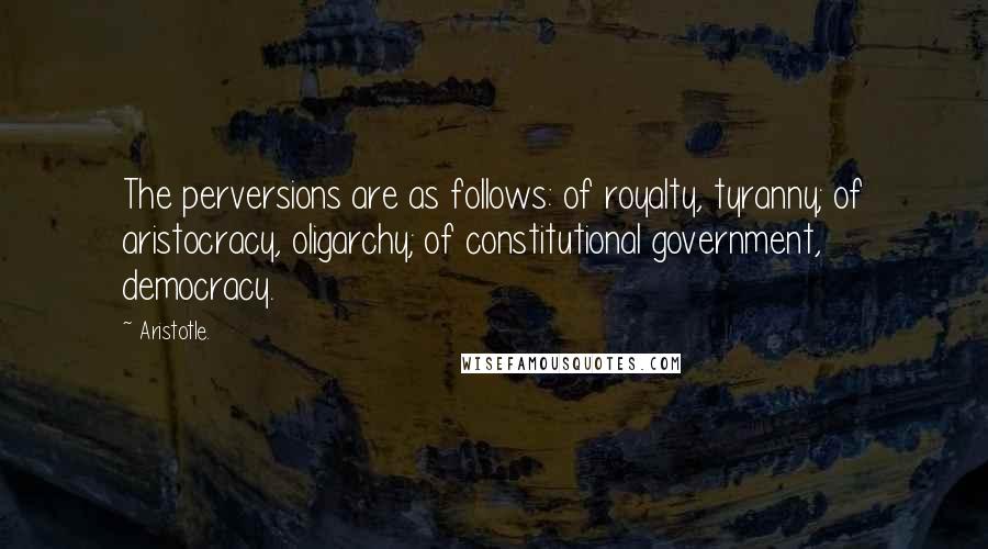 Aristotle. Quotes: The perversions are as follows: of royalty, tyranny; of aristocracy, oligarchy; of constitutional government, democracy.