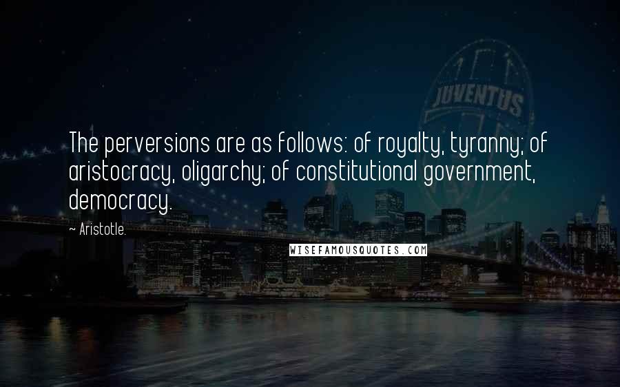 Aristotle. Quotes: The perversions are as follows: of royalty, tyranny; of aristocracy, oligarchy; of constitutional government, democracy.