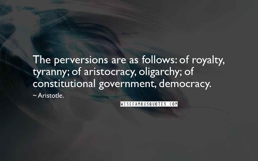 Aristotle. Quotes: The perversions are as follows: of royalty, tyranny; of aristocracy, oligarchy; of constitutional government, democracy.