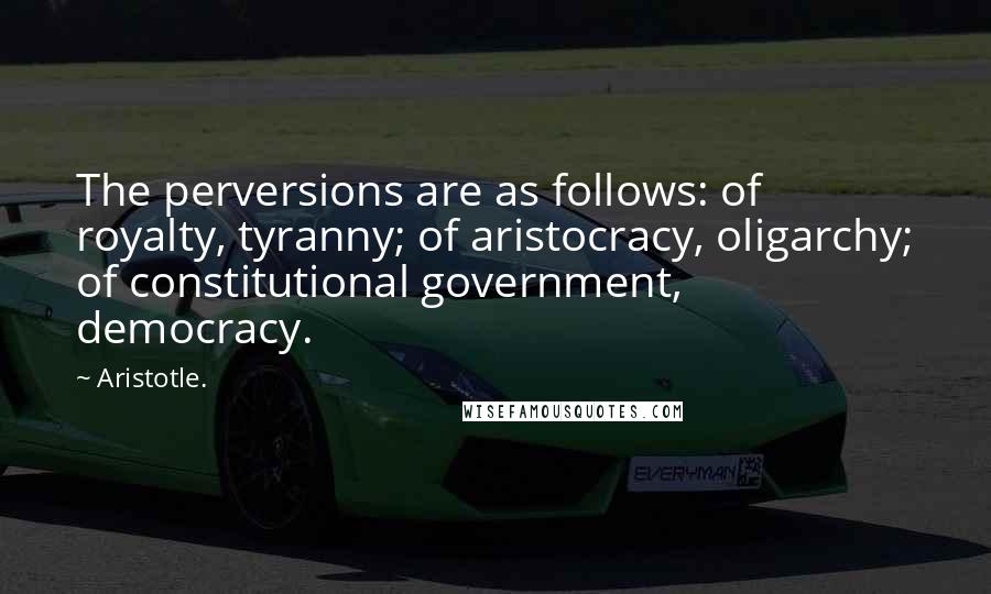 Aristotle. Quotes: The perversions are as follows: of royalty, tyranny; of aristocracy, oligarchy; of constitutional government, democracy.