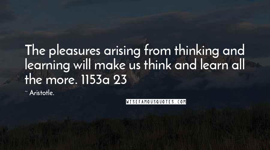 Aristotle. Quotes: The pleasures arising from thinking and learning will make us think and learn all the more. 1153a 23