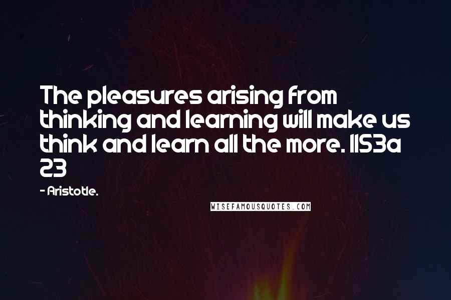 Aristotle. Quotes: The pleasures arising from thinking and learning will make us think and learn all the more. 1153a 23