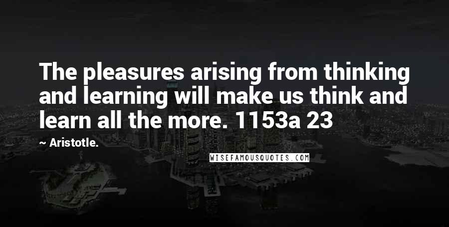 Aristotle. Quotes: The pleasures arising from thinking and learning will make us think and learn all the more. 1153a 23