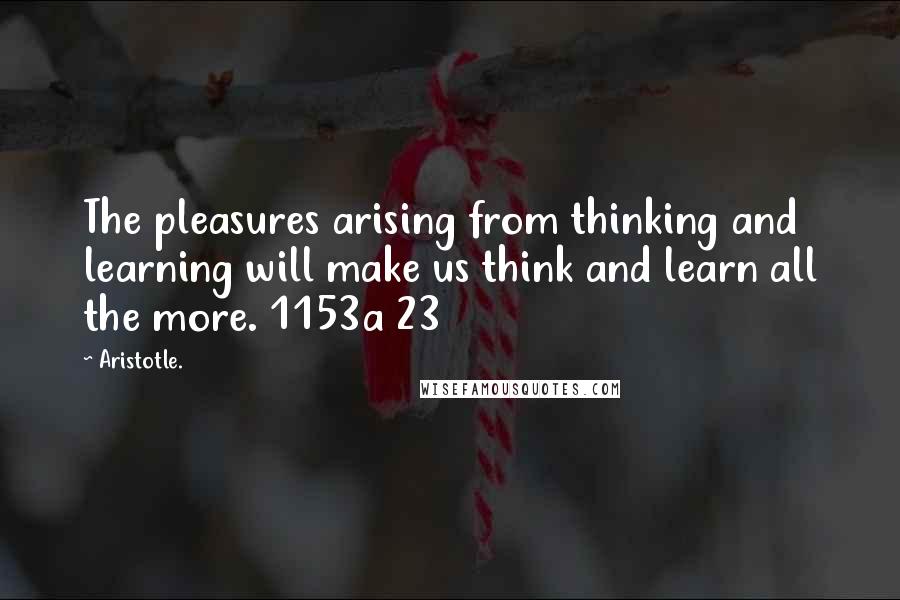 Aristotle. Quotes: The pleasures arising from thinking and learning will make us think and learn all the more. 1153a 23