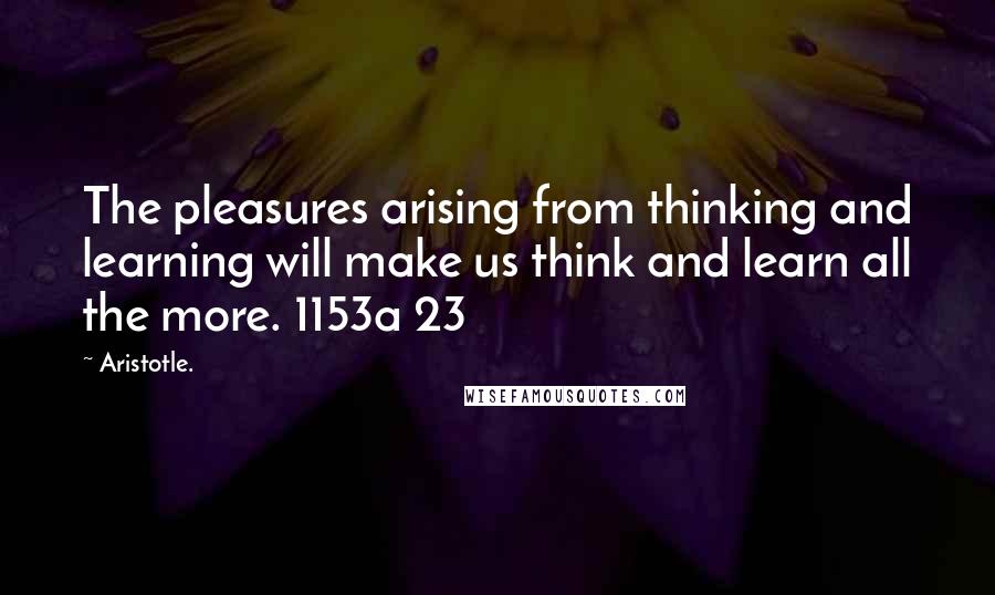 Aristotle. Quotes: The pleasures arising from thinking and learning will make us think and learn all the more. 1153a 23