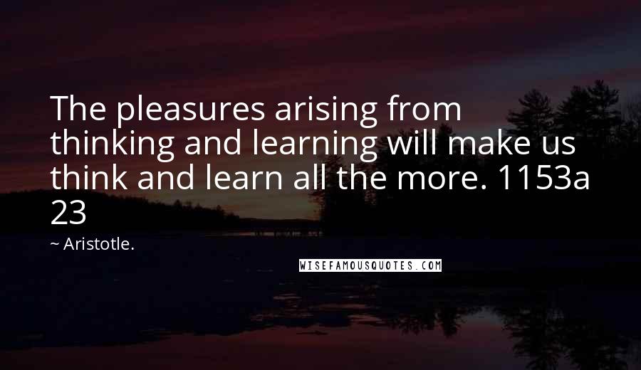 Aristotle. Quotes: The pleasures arising from thinking and learning will make us think and learn all the more. 1153a 23