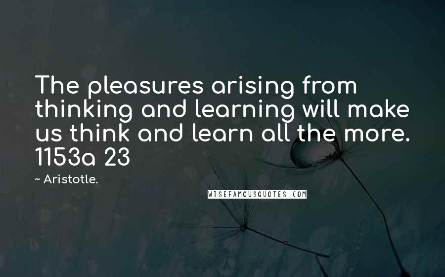 Aristotle. Quotes: The pleasures arising from thinking and learning will make us think and learn all the more. 1153a 23