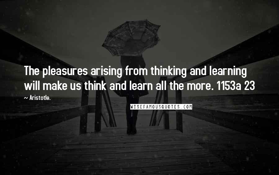 Aristotle. Quotes: The pleasures arising from thinking and learning will make us think and learn all the more. 1153a 23