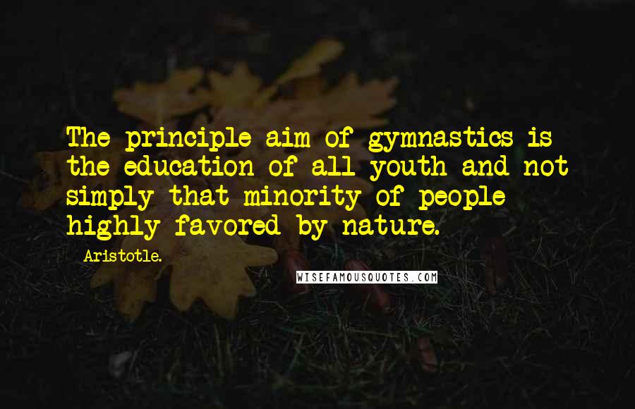 Aristotle. Quotes: The principle aim of gymnastics is the education of all youth and not simply that minority of people highly favored by nature.