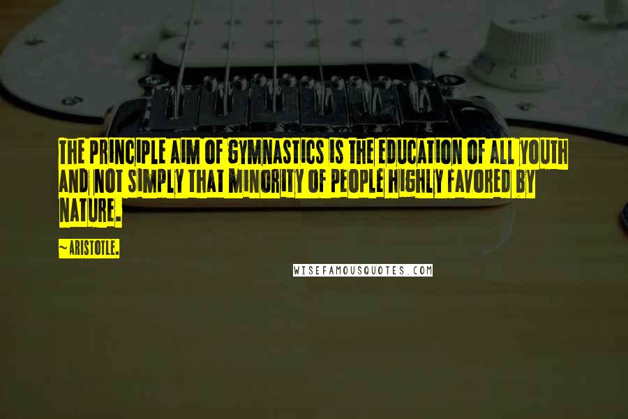 Aristotle. Quotes: The principle aim of gymnastics is the education of all youth and not simply that minority of people highly favored by nature.