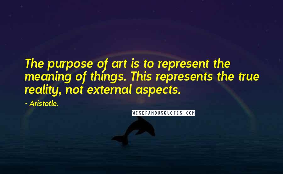 Aristotle. Quotes: The purpose of art is to represent the meaning of things. This represents the true reality, not external aspects.