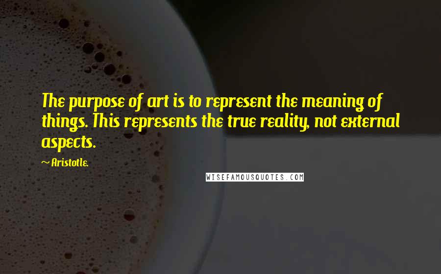 Aristotle. Quotes: The purpose of art is to represent the meaning of things. This represents the true reality, not external aspects.