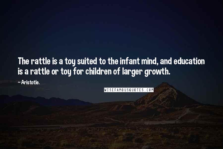 Aristotle. Quotes: The rattle is a toy suited to the infant mind, and education is a rattle or toy for children of larger growth.