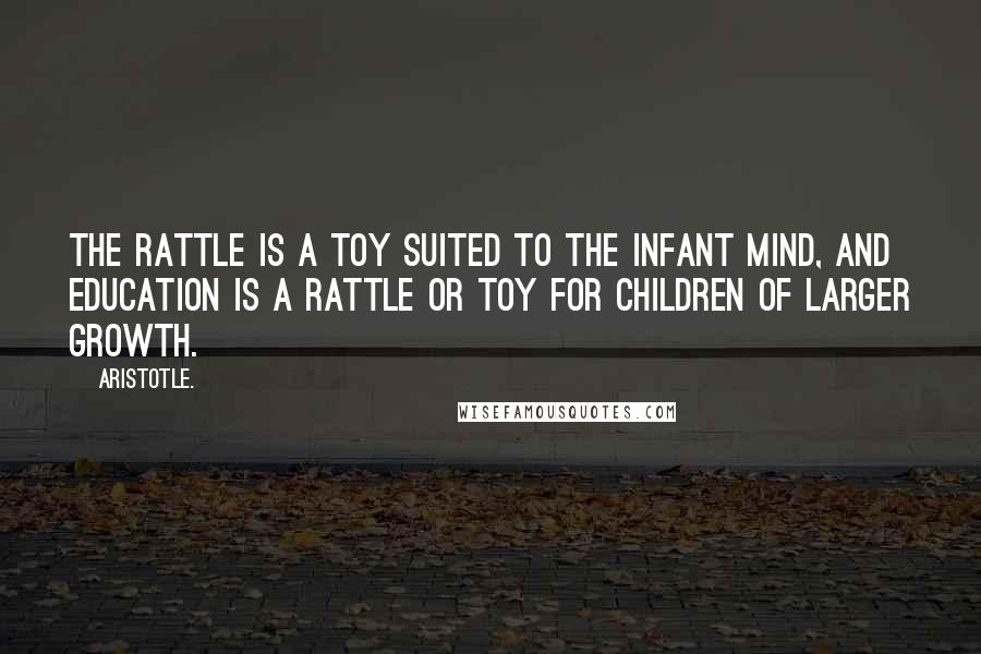 Aristotle. Quotes: The rattle is a toy suited to the infant mind, and education is a rattle or toy for children of larger growth.