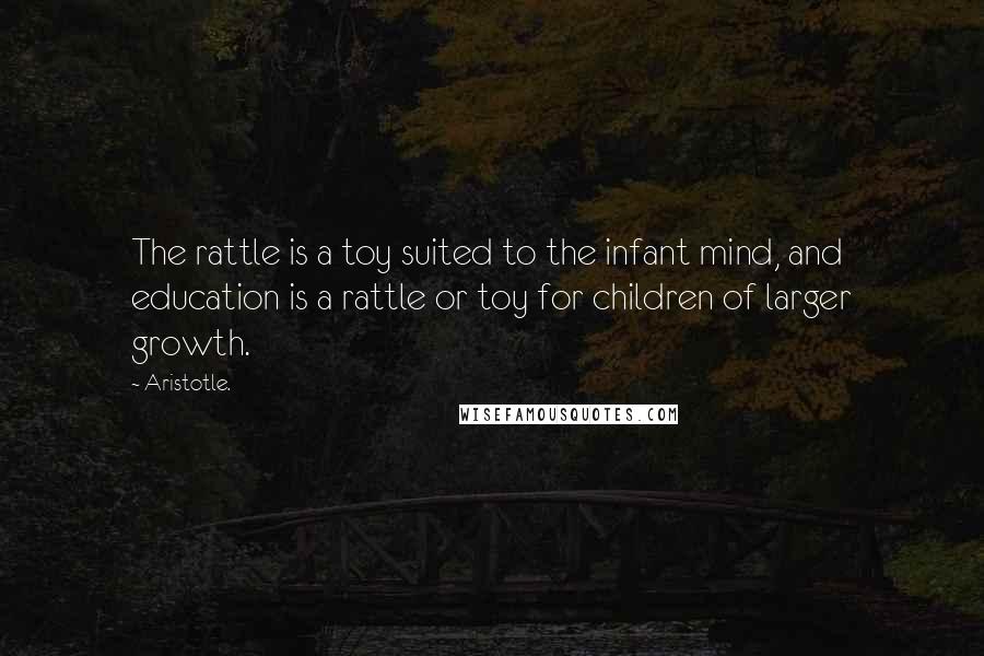 Aristotle. Quotes: The rattle is a toy suited to the infant mind, and education is a rattle or toy for children of larger growth.