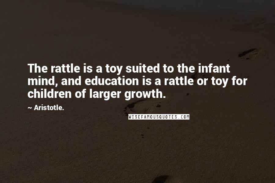 Aristotle. Quotes: The rattle is a toy suited to the infant mind, and education is a rattle or toy for children of larger growth.