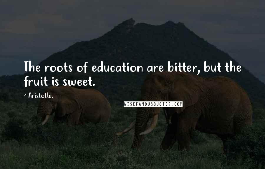 Aristotle. Quotes: The roots of education are bitter, but the fruit is sweet.