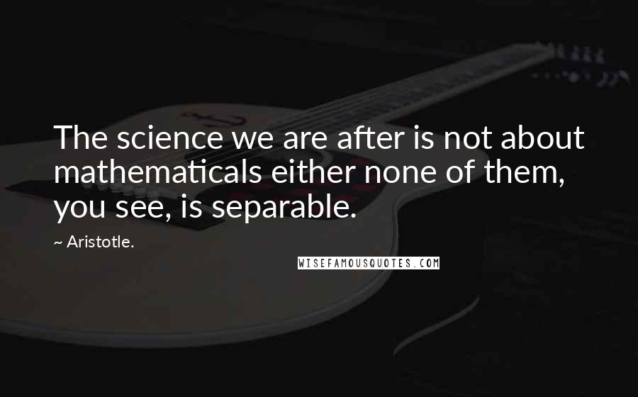 Aristotle. Quotes: The science we are after is not about mathematicals either none of them, you see, is separable.