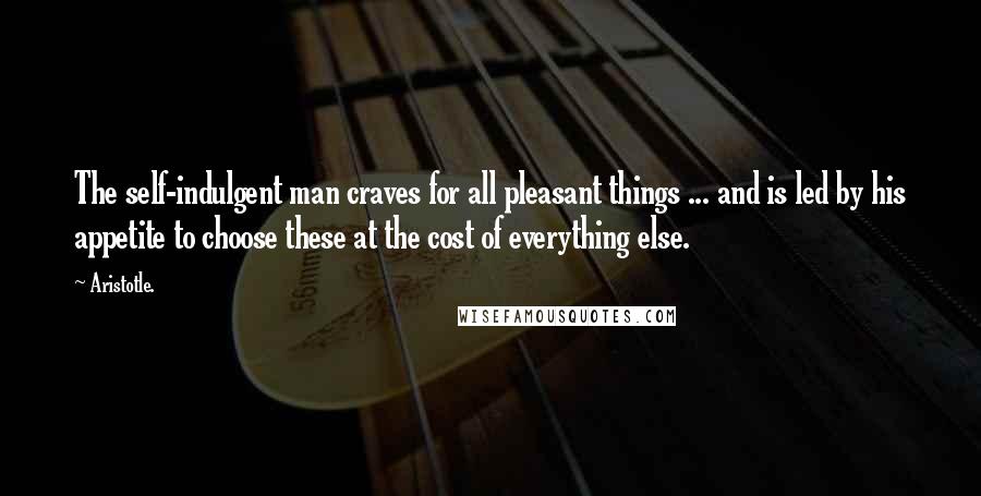 Aristotle. Quotes: The self-indulgent man craves for all pleasant things ... and is led by his appetite to choose these at the cost of everything else.