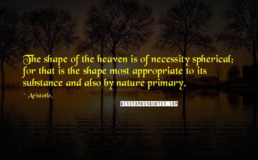 Aristotle. Quotes: The shape of the heaven is of necessity spherical; for that is the shape most appropriate to its substance and also by nature primary.