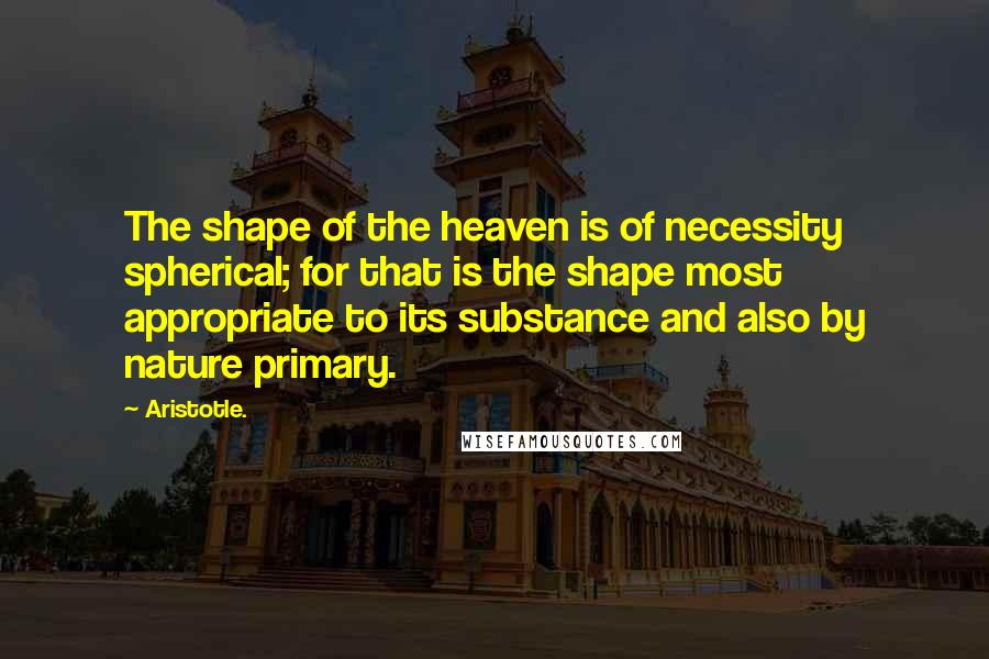 Aristotle. Quotes: The shape of the heaven is of necessity spherical; for that is the shape most appropriate to its substance and also by nature primary.