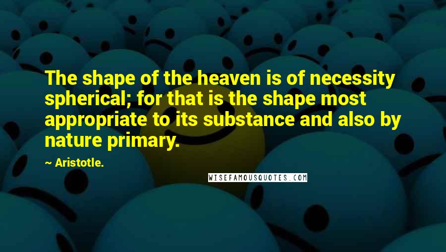 Aristotle. Quotes: The shape of the heaven is of necessity spherical; for that is the shape most appropriate to its substance and also by nature primary.