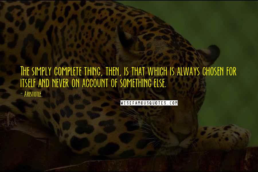 Aristotle. Quotes: The simply complete thing, then, is that which is always chosen for itself and never on account of something else.