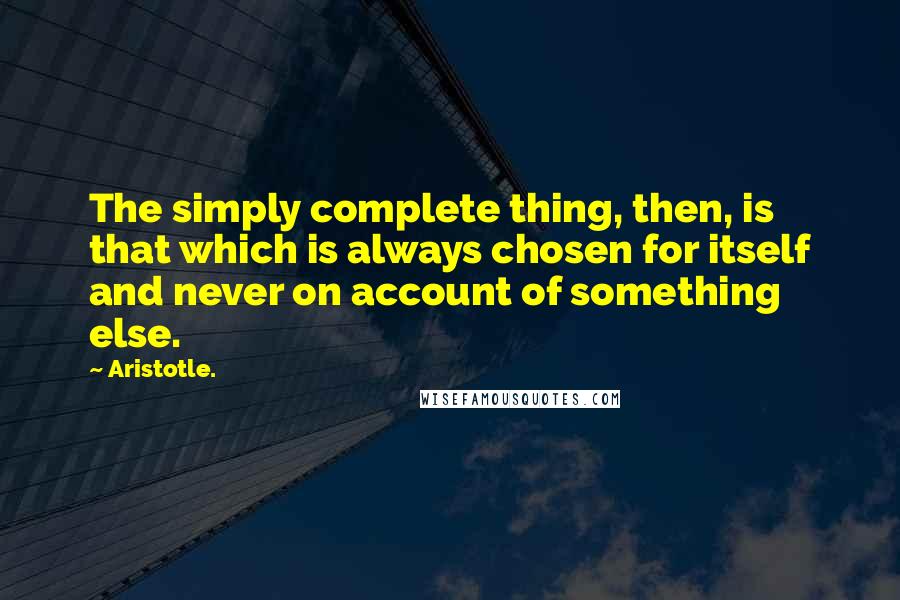 Aristotle. Quotes: The simply complete thing, then, is that which is always chosen for itself and never on account of something else.