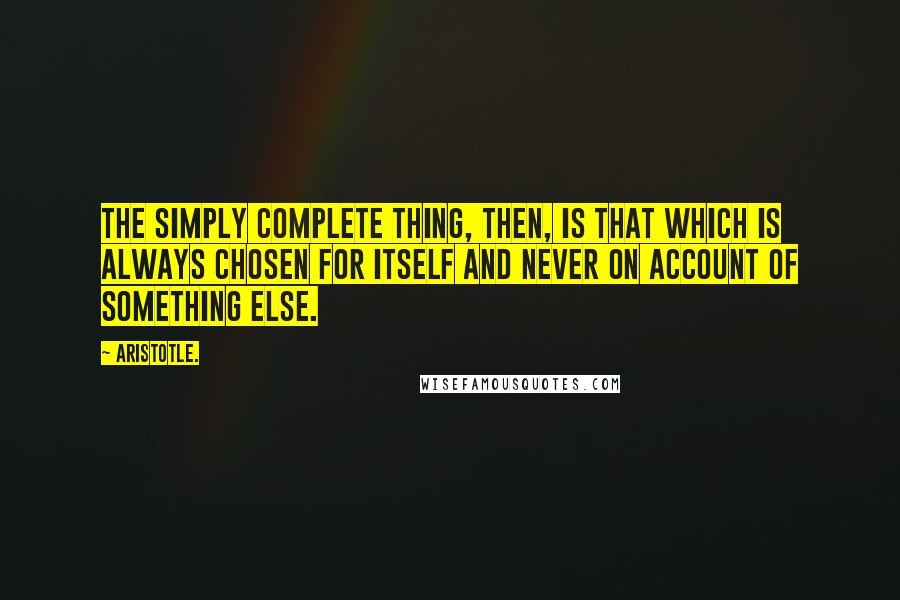 Aristotle. Quotes: The simply complete thing, then, is that which is always chosen for itself and never on account of something else.